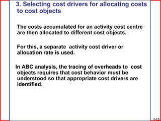 3. Selecting cost drivers for allocating costs
to cost objects

The costs accumulated for an activity cost centre
are then allocated to different cost objects.

For this, a separate activity cost driver or
allocation rate is used.

In ABC analysis, the tracing of overheads to cost
 objects requires that cost behavior must be
 understood so that appropriate cost drivers are
 identified.




                                                    1-13
 
