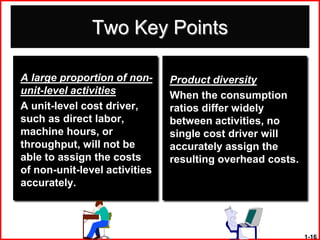 Two Key Points

A large proportion of non-     Product diversity
unit-level activities          When the consumption
A unit-level cost driver,      ratios differ widely
such as direct labor,          between activities, no
machine hours, or              single cost driver will
throughput, will not be        accurately assign the
able to assign the costs       resulting overhead costs.
of non-unit-level activities
accurately.



                                                           1-16
 
