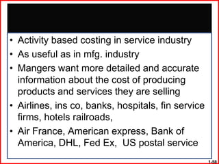 • Activity based costing in service industry
• As useful as in mfg. industry
• Mangers want more detailed and accurate
  information about the cost of producing
  products and services they are selling
• Airlines, ins co, banks, hospitals, fin service
  firms, hotels railroads,
• Air France, American express, Bank of
  America, DHL, Fed Ex, US postal service
                                                    1-58
 