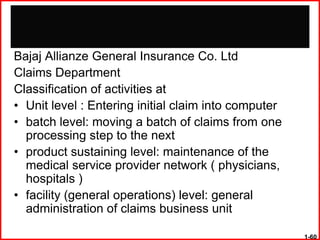 Bajaj Allianze General Insurance Co. Ltd
Claims Department
Classification of activities at
• Unit level : Entering initial claim into computer
• batch level: moving a batch of claims from one
  processing step to the next
• product sustaining level: maintenance of the
  medical service provider network ( physicians,
  hospitals )
• facility (general operations) level: general
  administration of claims business unit

                                                      1-60
 