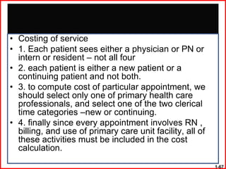 • Costing of service
• 1. Each patient sees either a physician or PN or
  intern or resident – not all four
• 2. each patient is either a new patient or a
  continuing patient and not both.
• 3. to compute cost of particular appointment, we
  should select only one of primary health care
  professionals, and select one of the two clerical
  time categories –new or continuing.
• 4. finally since every appointment involves RN ,
  billing, and use of primary care unit facility, all of
  these activities must be included in the cost
  calculation.

                                                           1-67
 