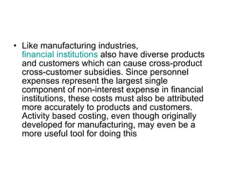 Like manufacturing industries,  financial institutions  also have diverse products and customers which can cause cross-product cross-customer subsidies. Since personnel expenses represent the largest single component of non-interest expense in financial institutions, these costs must also be attributed more accurately to products and customers. Activity based costing, even though originally developed for manufacturing, may even be a more useful tool for doing this  