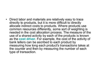 Direct labor and materials are relatively easy to trace directly to products, but it is more difficult to directly allocate indirect costs to products. Where products use common resources differently, some sort of weighting is needed in the cost allocation process. The measure of the use of a shared activity by each of the products is known as the  cost driver . For example, the cost of the activity of bank tellers can be ascribed to each product by measuring how long each product's transactions takes at the counter and then by measuring the number of each type of transaction. 