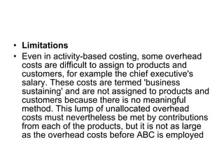 Limitations Even in activity-based costing, some overhead costs are difficult to assign to products and customers, for example the chief executive's salary. These costs are termed 'business sustaining' and are not assigned to products and customers because there is no meaningful method. This lump of unallocated overhead costs must nevertheless be met by contributions from each of the products, but it is not as large as the overhead costs before ABC is employed  