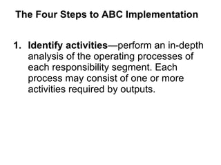 The Four Steps to ABC Implementation Identify activities —perform an in-depth analysis of the operating processes of each responsibility segment. Each process may consist of one or more activities required by outputs. 