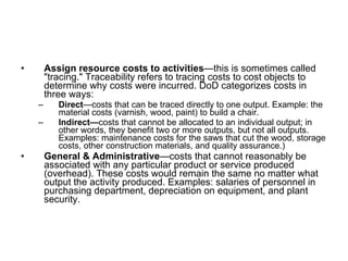 Assign resource costs to activities —this is sometimes called "tracing." Traceability refers to tracing costs to cost objects to determine why costs were incurred. DoD categorizes costs in three ways:  Direct —costs that can be traced directly to one output. Example: the material costs (varnish, wood, paint) to build a chair.  Indirect— costs that cannot be allocated to an individual output; in other words, they benefit two or more outputs, but not all outputs. Examples: maintenance costs for the saws that cut the wood, storage costs, other construction materials, and quality assurance.)  General & Administrative —costs that cannot reasonably be associated with any particular product or service produced (overhead). These costs would remain the same no matter what output the activity produced. Examples: salaries of personnel in purchasing department, depreciation on equipment, and plant security.  