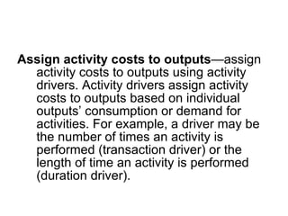 Assign activity costs to outputs —assign activity costs to outputs using activity drivers. Activity drivers assign activity costs to outputs based on individual outputs’ consumption or demand for activities. For example, a driver may be the number of times an activity is performed (transaction driver) or the length of time an activity is performed (duration driver). 
