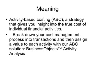 Meaning Activity-based costing (ABC), a strategy that gives you insight into the true cost of individual financial activities. . Break down your cost management process into transactions and then assign a value to each activity with our ABC solution: BusinessObjects™ Activity Analysis  