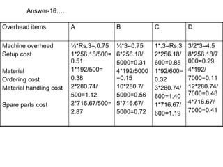 Answer-16…. 3/2*3=4.5 8*256.18/7000=0.29 4*192/ 7000=0.11 12*280.74/7000=0.48 4*716.67/ 7000=0.41 1*.3=Rs.3 2*256.18/ 600=0.85 1*92/600= 0.32 3*280.74/ 600=1.40 1*716.67/ 600=1.19 ¼*3=0.75 6*256.18/ 5000=0.31 4*192/5000=0.15 10*280.7/ 5000=0.56 5*716.67/ 5000=0.72 ¼*Rs.3=.0.75 1*256.18/500=0.51 1*192/500= 0.38 2*280.74/ 500=1.12 2*716.67/500= 2.87 Machine overhead Setup cost Material Ordering cost Material handling cost Spare parts cost D C B A Overhead items 