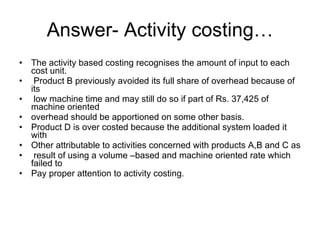 Answer- Activity costing… The activity based costing recognises the amount of input to each cost unit. Product B previously avoided its full share of overhead because of its low machine time and may still do so if part of Rs. 37,425 of machine oriented  overhead should be apportioned on some other basis. Product D is over costed because the additional system loaded it with  Other attributable to activities concerned with products A,B and C as  result of using a volume –based and machine oriented rate which failed to Pay proper attention to activity costing. 