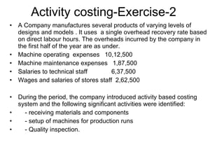 Activity costing-Exercise-2 A Company manufactures several products of varying levels of designs and models . It uses  a single overhead recovery rate based on direct labour hours. The overheads incurred by the company in the first half of the year are as under. Machine operating  expenses  10,12,500 Machine maintenance expenses  1,87,500 Salaries to technical staff  6,37,500 Wages and salaries of stores staff  2,62,500 During the period, the company introduced activity based costing system and the following significant activities were identified: - receiving materials and components - setup of machines for production runs - Quality inspection. 