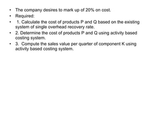The company desires to mark up of 20% on cost. Required: 1. Calculate the cost of products P and Q based on the existing system of single overhead recovery rate. 2. Determine the cost of products P and Q using activity based costing system. 3.  Compute the sales value per quarter of component K using activity based costing system. 