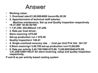 Answer Working notes: 1. Overhead rate=21,00,000/4000 hours=Rs.52.50 2. Apportionment of technical staff salaries: Machine maintenance, Set up and Quality Inspection respectively  =6,37,500* 30:40:30/100 = 1,91,250; 255,000and 1,91,250. 3. Rate per Cost driver: Store receiving =275.89 Set-up production run = 670.59 Quality Inspection= 149.41 4. Single overhead recovery rate  :  Cost per Unit P=4.144:  Q=1.97 5.Store receiving= 5,40,750:set-up production run=13,68,000 6. Rate per activity 5,40,750/1960=275.89; 13,68,000/2040=670.59; 1,91,250/1280=149.41 for store receiving, setup and quality inspection respectively. P and Q as per activity based costing system 