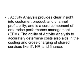 , Activity Analysis provides clear insight into customer, product, and channel profitability, and is a core component of enterprise performance management (EPM). The ability of Activity Analysis to accurately determine costs also aids in the costing and cross-charging of shared services like IT, HR, and finance. 