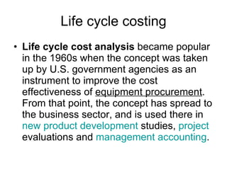 Life cycle costing Life cycle cost analysis  became popular in the 1960s when the concept was taken up by U.S. government agencies as an instrument to improve the cost effectiveness of  equipment procurement . From that point, the concept has spread to the business sector, and is used there in  new product development  studies,  project  evaluations and  management accounting .  