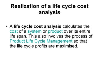 Realization of a life cycle cost analysis A  life cycle cost analysis  calculates the  cost  of a  system  or  product  over its entire life span. This also involves the process of  Product Life Cycle Management  so that the life cycle profits are maximised. 