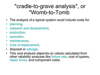"cradle-to-grave analysis", or "Womb-to-Tomb  The analysis of a typical system could include costs for: planning , research and development , production , operation , maintenance , Cost of replacement , disposal or  salvage . This cost analysis depends on values calculated from other reliability analyses like  failure rate , cost of spares,  repair times , and component costs. 