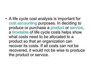 A life cycle cost analysis is important for  cost accounting  purposes. In deciding to produce or purchase a  product  or  service , a  timetable  of life cycle costs helps show what costs need to be allocated to a product so that an organization can recover its costs. If all costs can not be recovered, it would not be wise to produce the product or service. 