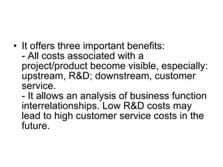 It offers three important benefits: - All costs associated with a project/product become visible, especially: upstream, R&D; downstream, customer service. - It allows an analysis of business function interrelationships. Low R&D costs may lead to high customer service costs in the future. 