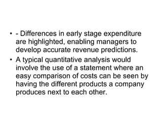 - Differences in early stage expenditure are highlighted, enabling managers to develop accurate revenue predictions. A typical quantitative analysis would involve the use of a statement where an easy comparison of costs can be seen by having the different products a company produces next to each other. 