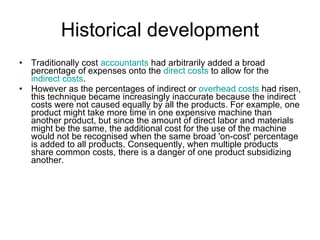 Historical development Traditionally cost  accountants  had arbitrarily added a broad percentage of expenses onto the  direct costs  to allow for the  indirect costs . However as the percentages of indirect or  overhead costs  had risen, this technique became increasingly inaccurate because the indirect costs were not caused equally by all the products. For example, one product might take more time in one expensive machine than another product, but since the amount of direct labor and materials might be the same, the additional cost for the use of the machine would not be recognised when the same broad 'on-cost' percentage is added to all products. Consequently, when multiple products share common costs, there is a danger of one product subsidizing another. 