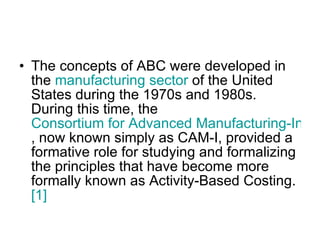 The concepts of ABC were developed in the  manufacturing sector  of the United States during the 1970s and 1980s. During this time, the  Consortium for Advanced Manufacturing-International , now known simply as CAM-I, provided a formative role for studying and formalizing the principles that have become more formally known as Activity-Based Costing. [1] 
