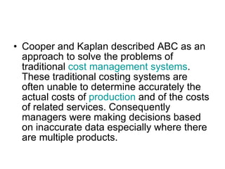 Cooper and Kaplan described ABC as an approach to solve the problems of traditional  cost management systems . These traditional costing systems are often unable to determine accurately the actual costs of  production  and of the costs of related services. Consequently managers were making decisions based on inaccurate data especially where there are multiple products. 