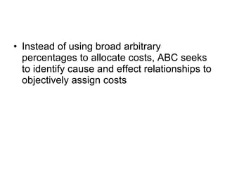 Instead of using broad arbitrary percentages to allocate costs, ABC seeks to identify cause and effect relationships to objectively assign costs  