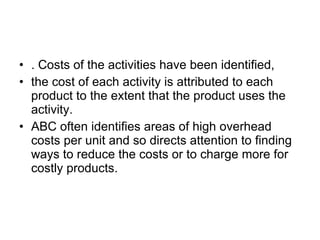 . Costs of the activities have been identified, the cost of each activity is attributed to each product to the extent that the product uses the activity. ABC often identifies areas of high overhead costs per unit and so directs attention to finding ways to reduce the costs or to charge more for costly products. 