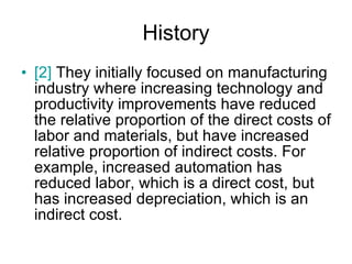 History [2]  They initially focused on manufacturing industry where increasing technology and productivity improvements have reduced the relative proportion of the direct costs of labor and materials, but have increased relative proportion of indirect costs. For example, increased automation has reduced labor, which is a direct cost, but has increased depreciation, which is an indirect cost. 