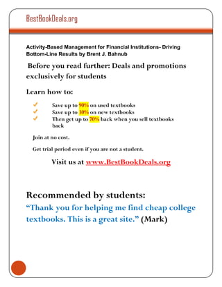 BestBookDeals.org


Activity-Based Management for Financial Institutions- Driving
Bottom-Line Results by Brent J. Bahnub

Before you read further: Deals and promotions
exclusively for students
Learn how to:
          Save up to 90% on used textbooks
          Save up to 30% on new textbooks
          Then get up to 70% back when you sell textbooks
          back

  Join at no cost.

  Get trial period even if you are not a student.

          Visit us at www.BestBookDeals.org



Recommended by students:
“Thank you for helping me find cheap college
textbooks. This is a great site.” (Mark)
 