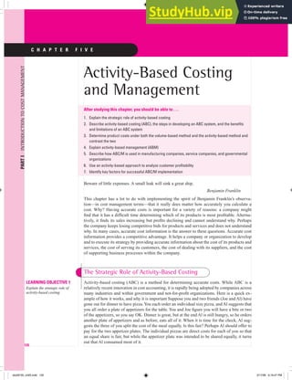 PART
I
INTRODUCTION
TO
COST
MANAGEMENT
C H A P T E R F I V E
Activity-Based Costing
and Management
After studying this chapter, you should be able to . . .
Explain the strategic role of activity-based costing
Describe activity-based costing (ABC), the steps in developing an ABC system, and the benefits
and limitations of an ABC system
Determine product costs under both the volume-based method and the activity-based method and
contrast the two
Explain activity-based management (ABM)
Describe how ABC/M is used in manufacturing companies, service companies, and governmental
organizations
Use an activity-based approach to analyze customer profitability
Identify key factors for successful ABC/M implementation
Beware of little expenses. A small leak will sink a great ship.
Benjamin Franklin
This chapter has a lot to do with implementing the spirit of Benjamin Franklin’s observa-
tion—in cost management terms—that it really does matter how accurately you calculate a
cost. Why? Having accurate costs is important for a variety of reasons: a company might
find that it has a difficult time determining which of its products is most profitable. Alterna-
tively, it finds its sales increasing but profits declining and cannot understand why. Perhaps
the company keeps losing competitive bids for products and services and does not understand
why. In many cases, accurate cost information is the answer to these questions. Accurate cost
information provides a competitive advantage. It helps a company or organization to develop
and to execute its strategy by providing accurate information about the cost of its products and
services, the cost of serving its customers, the cost of dealing with its suppliers, and the cost
of supporting business processes within the company.
1.
2.
3.
4.
5.
6.
7.
120
Activity-based costing (ABC) is a method for determining accurate costs. While ABC is a
relatively recent innovation in cost accounting, it is rapidly being adopted by companies across
many industries and within government and not-for-profit organizations. Here is a quick ex-
ample of how it works, and why it is important Suppose you and two friends (Joe and Al) have
gone out for dinner to have pizza.You each order an individual size pizza, and Al suggests that
you all order a plate of appetizers for the table. You and Joe figure you will have a bite or two
of the appetizers, so you say OK. Dinner is great, but at the end Al is still hungry, so he orders
another plate of appetizers and as before, eats all of it. When it is time for the check, Al sug-
gests the three of you split the cost of the meal equally. Is this fair? Perhaps Al should offer to
pay for the two appetizer plates. The individual pizzas are direct costs for each of you so that
an equal share is fair, but while the appetizer plate was intended to be shared equally, it turns
out that Al consumed most of it.
LEARNING OBJECTIVE 1
Explain the strategic role of
activity-based costing
LEARNING OBJECTIVE 1
Explain the strategic role of
activity-based costing
The Strategic Role of Activity-Based Costing
blo28155_ch05.indd 120
blo28155_ch05.indd 120 5/17/06 6:19:47 PM
5/17/06 6:19:47 PM
 
