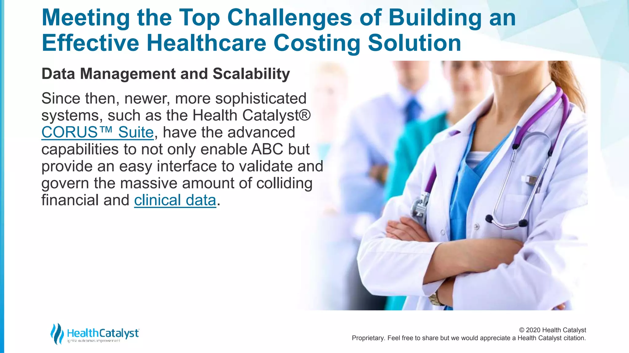 © 2020 Health Catalyst
Proprietary. Feel free to share but we would appreciate a Health Catalyst citation.
Meeting the Top Challenges of Building an
Effective Healthcare Costing Solution
Data Management and Scalability
Since then, newer, more sophisticated
systems, such as the Health Catalyst®
CORUS™ Suite, have the advanced
capabilities to not only enable ABC but
provide an easy interface to validate and
govern the massive amount of colliding
financial and clinical data.
 