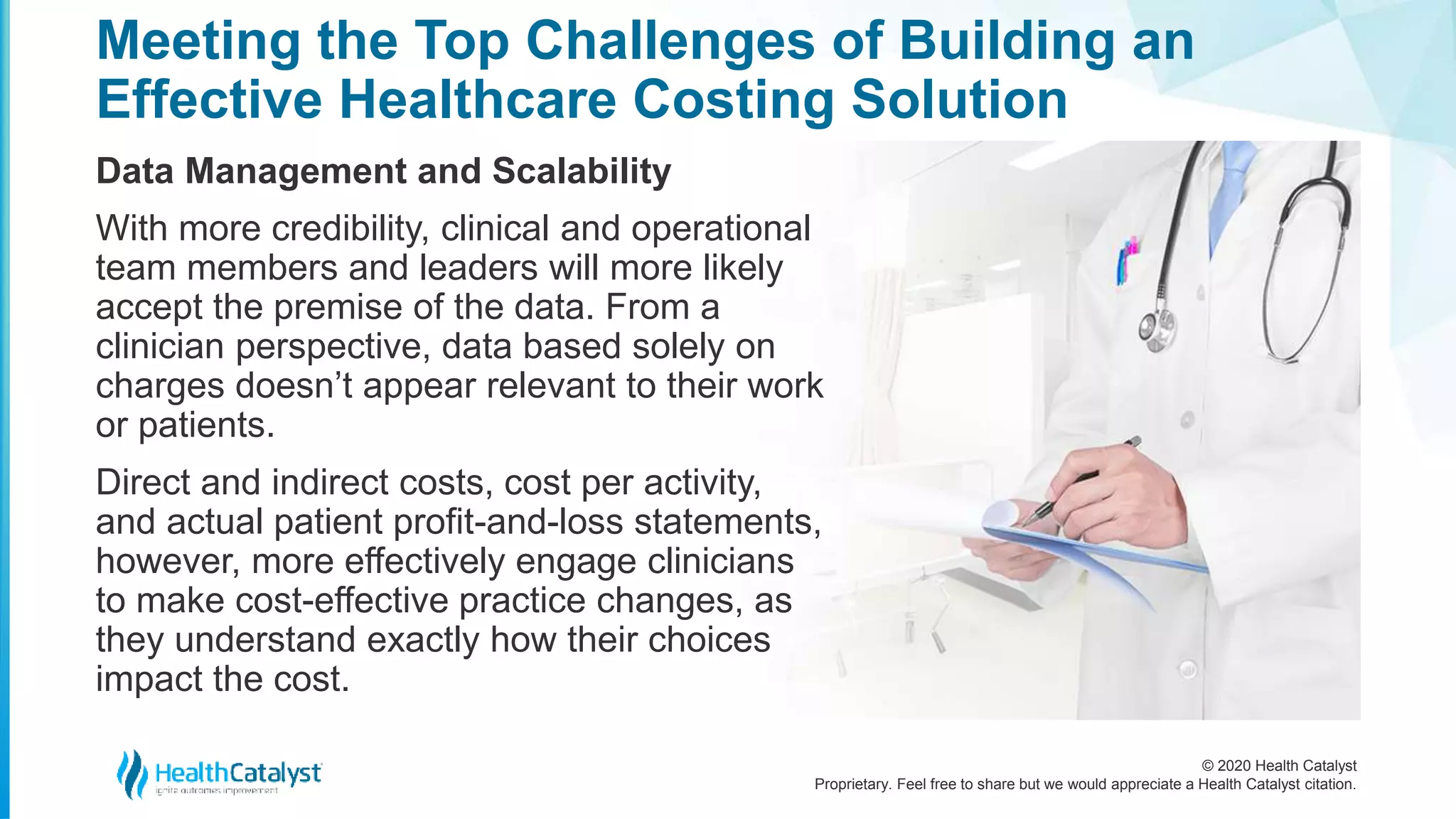 © 2020 Health Catalyst
Proprietary. Feel free to share but we would appreciate a Health Catalyst citation.
Meeting the Top Challenges of Building an
Effective Healthcare Costing Solution
Data Management and Scalability
With more credibility, clinical and operational
team members and leaders will more likely
accept the premise of the data. From a
clinician perspective, data based solely on
charges doesn’t appear relevant to their work
or patients.
Direct and indirect costs, cost per activity,
and actual patient profit-and-loss statements,
however, more effectively engage clinicians
to make cost-effective practice changes, as
they understand exactly how their choices
impact the cost.
 