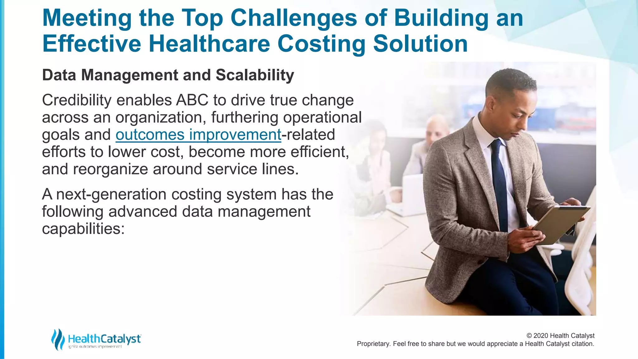 © 2020 Health Catalyst
Proprietary. Feel free to share but we would appreciate a Health Catalyst citation.
Meeting the Top Challenges of Building an
Effective Healthcare Costing Solution
Data Management and Scalability
Credibility enables ABC to drive true change
across an organization, furthering operational
goals and outcomes improvement-related
efforts to lower cost, become more efficient,
and reorganize around service lines.
A next-generation costing system has the
following advanced data management
capabilities:
 