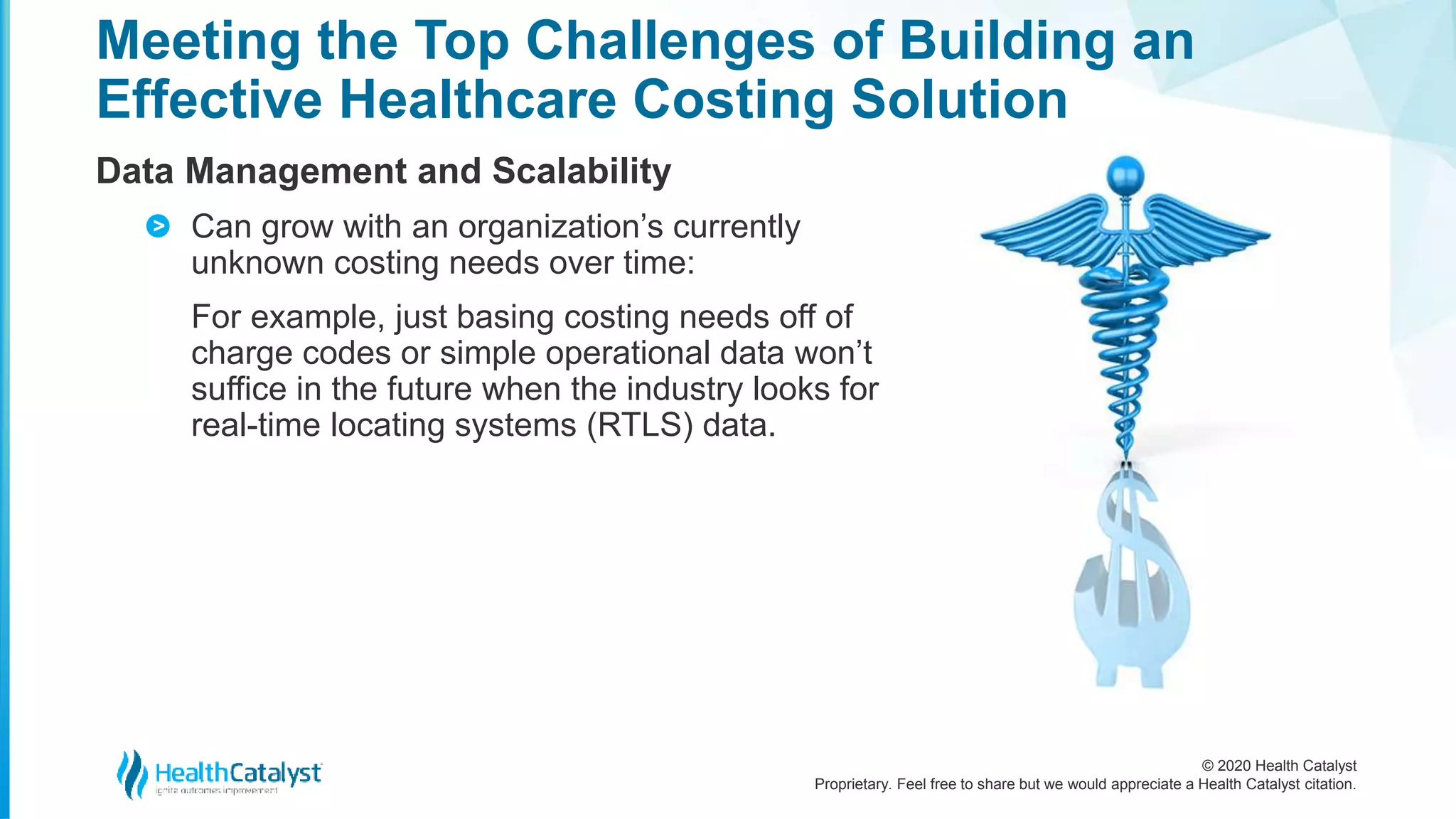 © 2020 Health Catalyst
Proprietary. Feel free to share but we would appreciate a Health Catalyst citation.
Meeting the Top Challenges of Building an
Effective Healthcare Costing Solution
Data Management and Scalability
Can grow with an organization’s currently
unknown costing needs over time:
For example, just basing costing needs off of
charge codes or simple operational data won’t
suffice in the future when the industry looks for
real-time locating systems (RTLS) data.
>
 