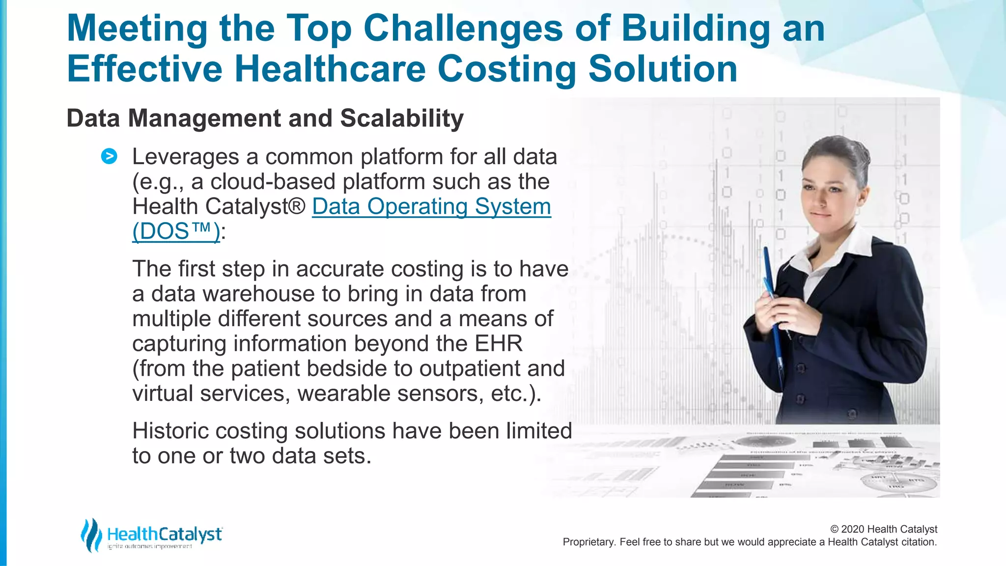 © 2020 Health Catalyst
Proprietary. Feel free to share but we would appreciate a Health Catalyst citation.
Meeting the Top Challenges of Building an
Effective Healthcare Costing Solution
Data Management and Scalability
Leverages a common platform for all data
(e.g., a cloud-based platform such as the
Health Catalyst® Data Operating System
(DOS™):
The first step in accurate costing is to have
a data warehouse to bring in data from
multiple different sources and a means of
capturing information beyond the EHR
(from the patient bedside to outpatient and
virtual services, wearable sensors, etc.).
Historic costing solutions have been limited
to one or two data sets.
>
 