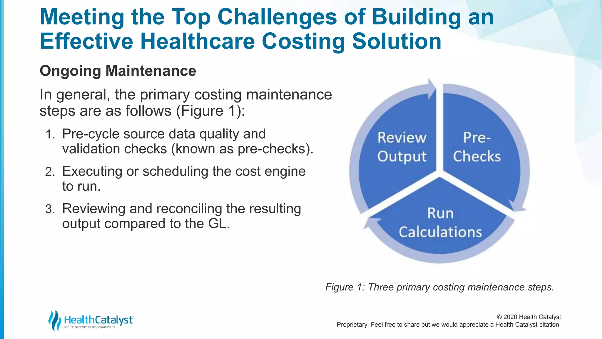 © 2020 Health Catalyst
Proprietary. Feel free to share but we would appreciate a Health Catalyst citation.
Meeting the Top Challenges of Building an
Effective Healthcare Costing Solution
Ongoing Maintenance
In general, the primary costing maintenance
steps are as follows (Figure 1):
1. Pre-cycle source data quality and
validation checks (known as pre-checks).
2. Executing or scheduling the cost engine
to run.
3. Reviewing and reconciling the resulting
output compared to the GL.
Figure 1: Three primary costing maintenance steps.
 