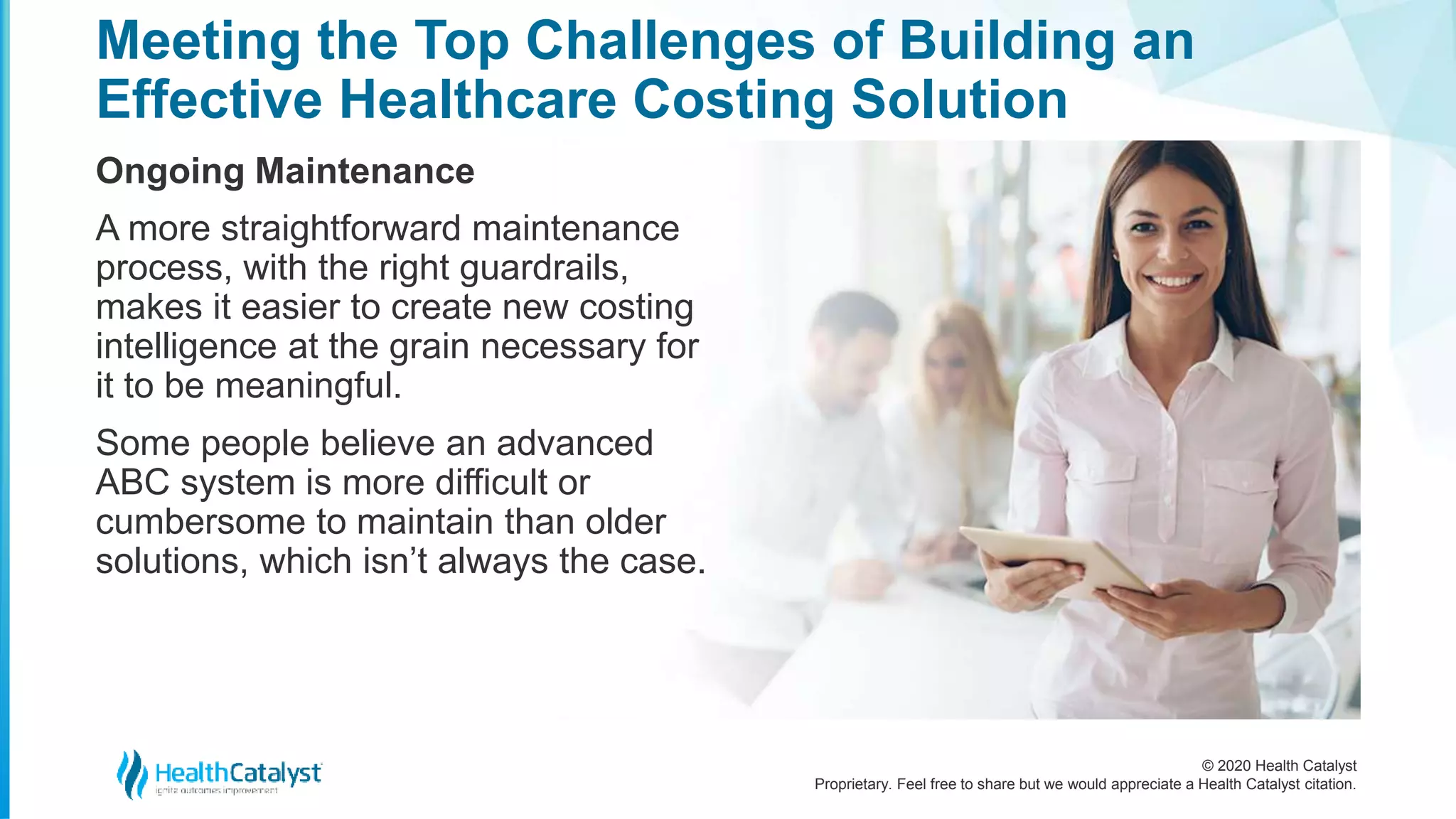 © 2020 Health Catalyst
Proprietary. Feel free to share but we would appreciate a Health Catalyst citation.
Meeting the Top Challenges of Building an
Effective Healthcare Costing Solution
Ongoing Maintenance
A more straightforward maintenance
process, with the right guardrails,
makes it easier to create new costing
intelligence at the grain necessary for
it to be meaningful.
Some people believe an advanced
ABC system is more difficult or
cumbersome to maintain than older
solutions, which isn’t always the case.
 