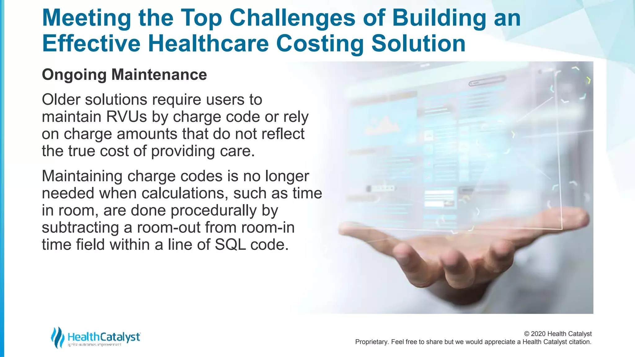 © 2020 Health Catalyst
Proprietary. Feel free to share but we would appreciate a Health Catalyst citation.
Meeting the Top Challenges of Building an
Effective Healthcare Costing Solution
Ongoing Maintenance
Older solutions require users to
maintain RVUs by charge code or rely
on charge amounts that do not reflect
the true cost of providing care.
Maintaining charge codes is no longer
needed when calculations, such as time
in room, are done procedurally by
subtracting a room-out from room-in
time field within a line of SQL code.
 