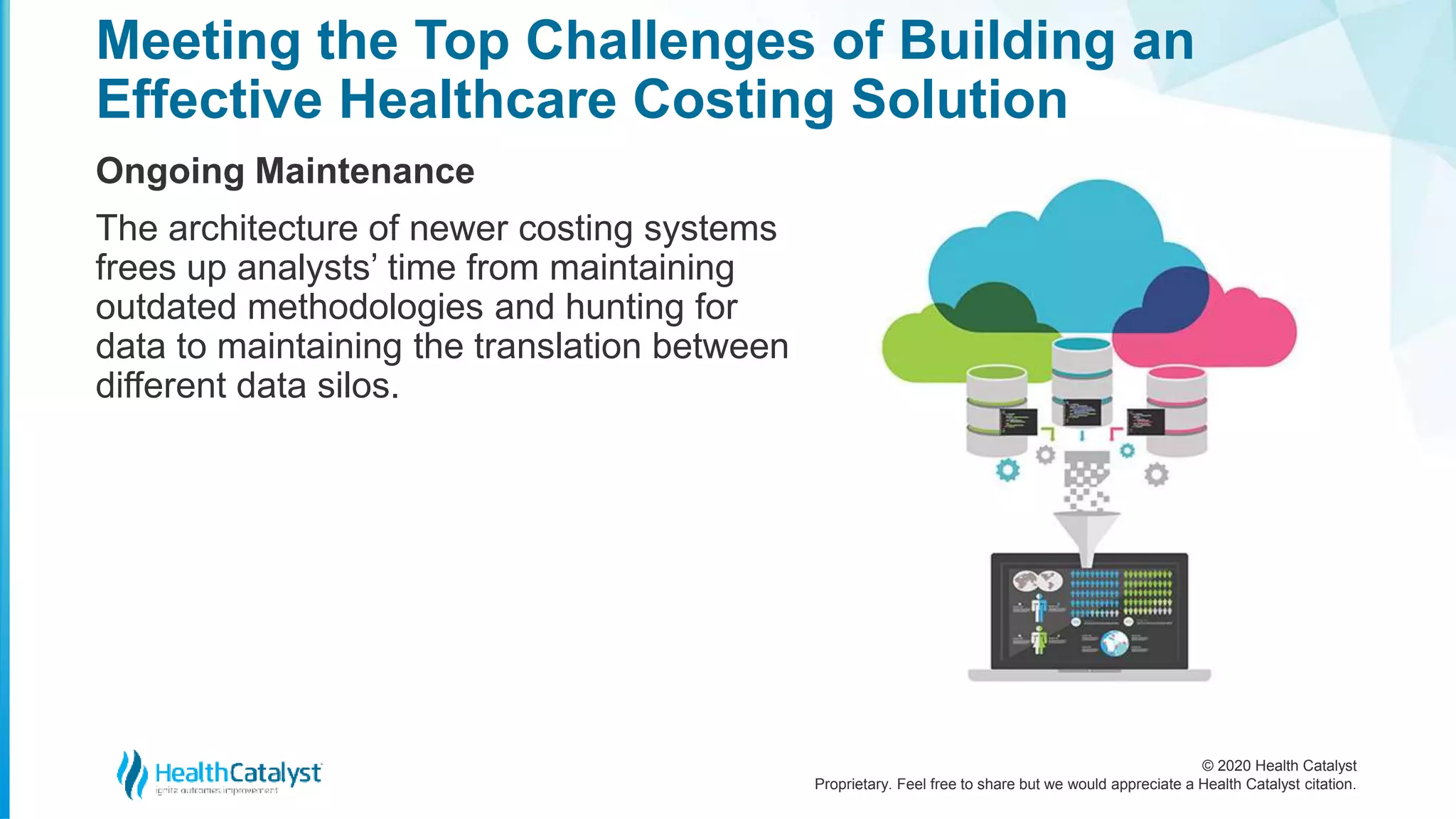 © 2020 Health Catalyst
Proprietary. Feel free to share but we would appreciate a Health Catalyst citation.
Meeting the Top Challenges of Building an
Effective Healthcare Costing Solution
Ongoing Maintenance
The architecture of newer costing systems
frees up analysts’ time from maintaining
outdated methodologies and hunting for
data to maintaining the translation between
different data silos.
 