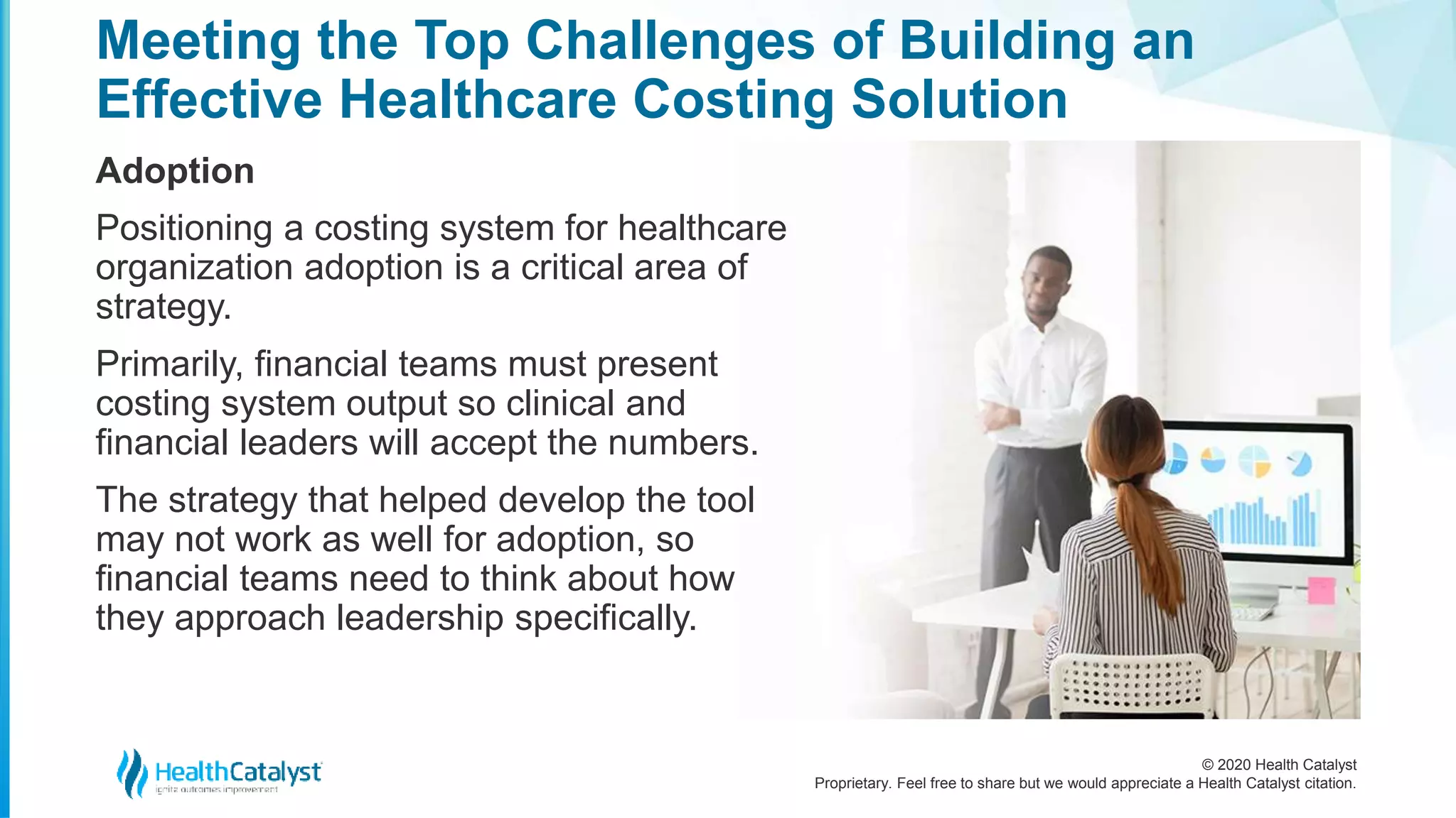 © 2020 Health Catalyst
Proprietary. Feel free to share but we would appreciate a Health Catalyst citation.
Meeting the Top Challenges of Building an
Effective Healthcare Costing Solution
Adoption
Positioning a costing system for healthcare
organization adoption is a critical area of
strategy.
Primarily, financial teams must present
costing system output so clinical and
financial leaders will accept the numbers.
The strategy that helped develop the tool
may not work as well for adoption, so
financial teams need to think about how
they approach leadership specifically.
 