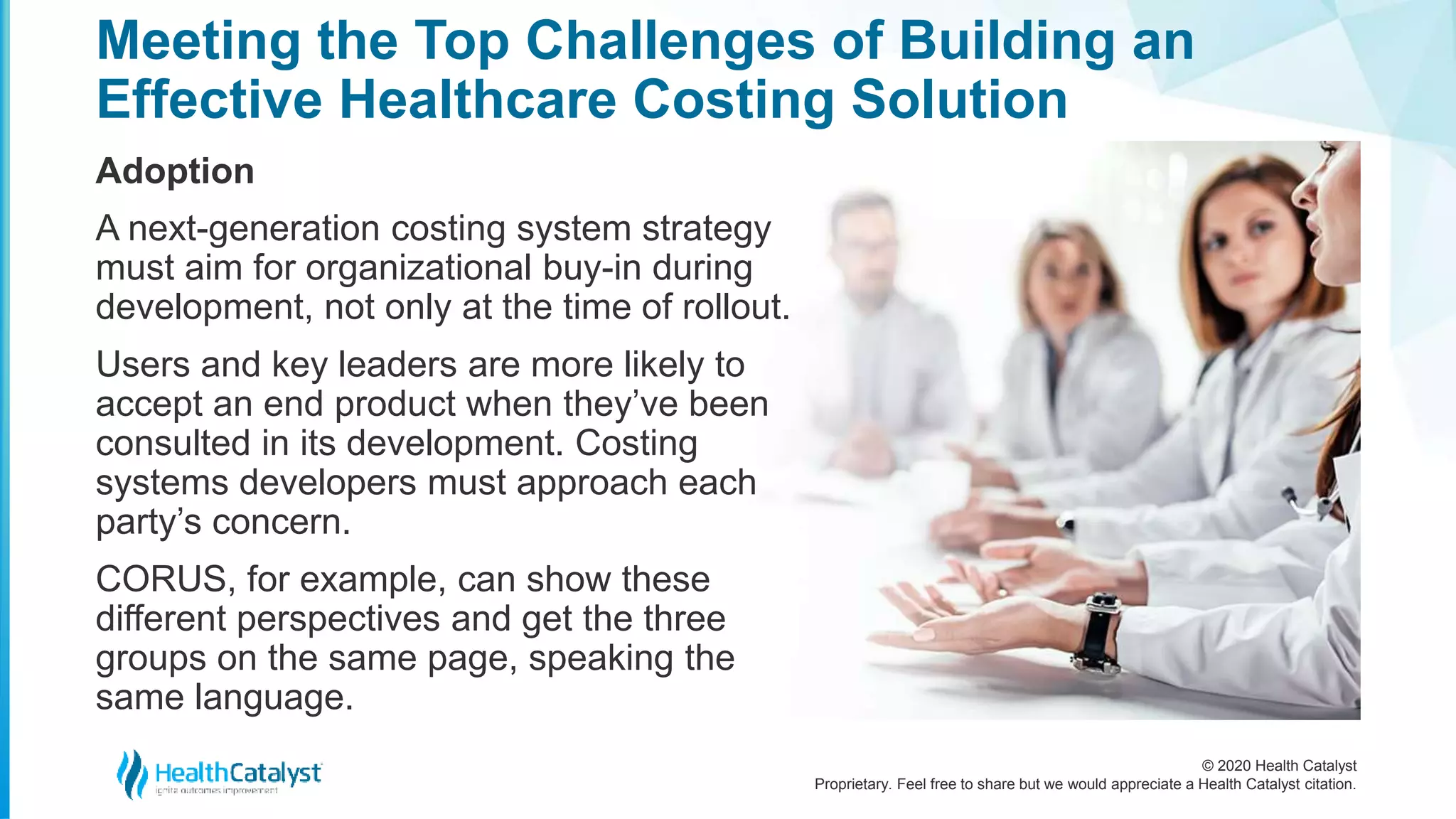 © 2020 Health Catalyst
Proprietary. Feel free to share but we would appreciate a Health Catalyst citation.
Meeting the Top Challenges of Building an
Effective Healthcare Costing Solution
Adoption
A next-generation costing system strategy
must aim for organizational buy-in during
development, not only at the time of rollout.
Users and key leaders are more likely to
accept an end product when they’ve been
consulted in its development. Costing
systems developers must approach each
party’s concern.
CORUS, for example, can show these
different perspectives and get the three
groups on the same page, speaking the
same language.
 