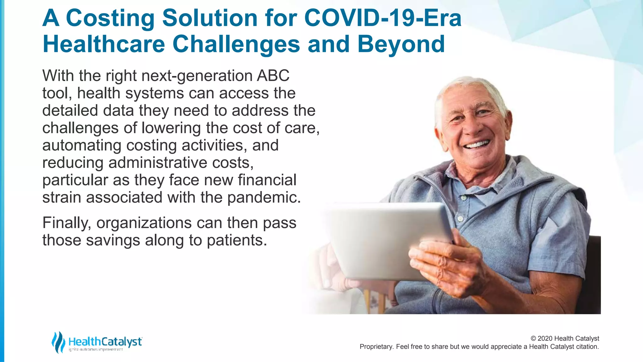 © 2020 Health Catalyst
Proprietary. Feel free to share but we would appreciate a Health Catalyst citation.
A Costing Solution for COVID-19-Era
Healthcare Challenges and Beyond
With the right next-generation ABC
tool, health systems can access the
detailed data they need to address the
challenges of lowering the cost of care,
automating costing activities, and
reducing administrative costs,
particular as they face new financial
strain associated with the pandemic.
Finally, organizations can then pass
those savings along to patients.
 