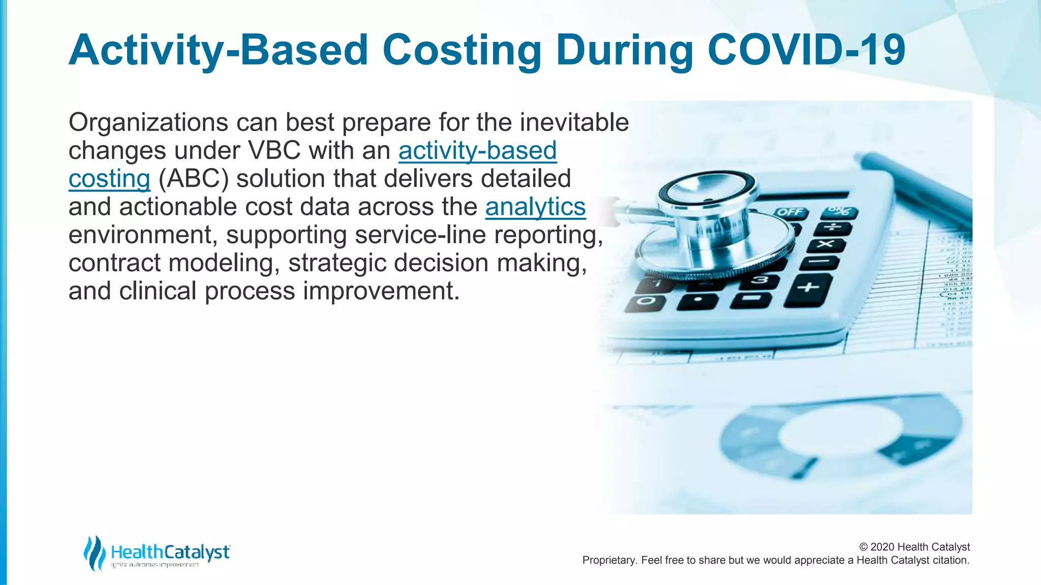 © 2020 Health Catalyst
Proprietary. Feel free to share but we would appreciate a Health Catalyst citation.
Activity-Based Costing During COVID-19
Organizations can best prepare for the inevitable
changes under VBC with an activity-based
costing (ABC) solution that delivers detailed
and actionable cost data across the analytics
environment, supporting service-line reporting,
contract modeling, strategic decision making,
and clinical process improvement.
 