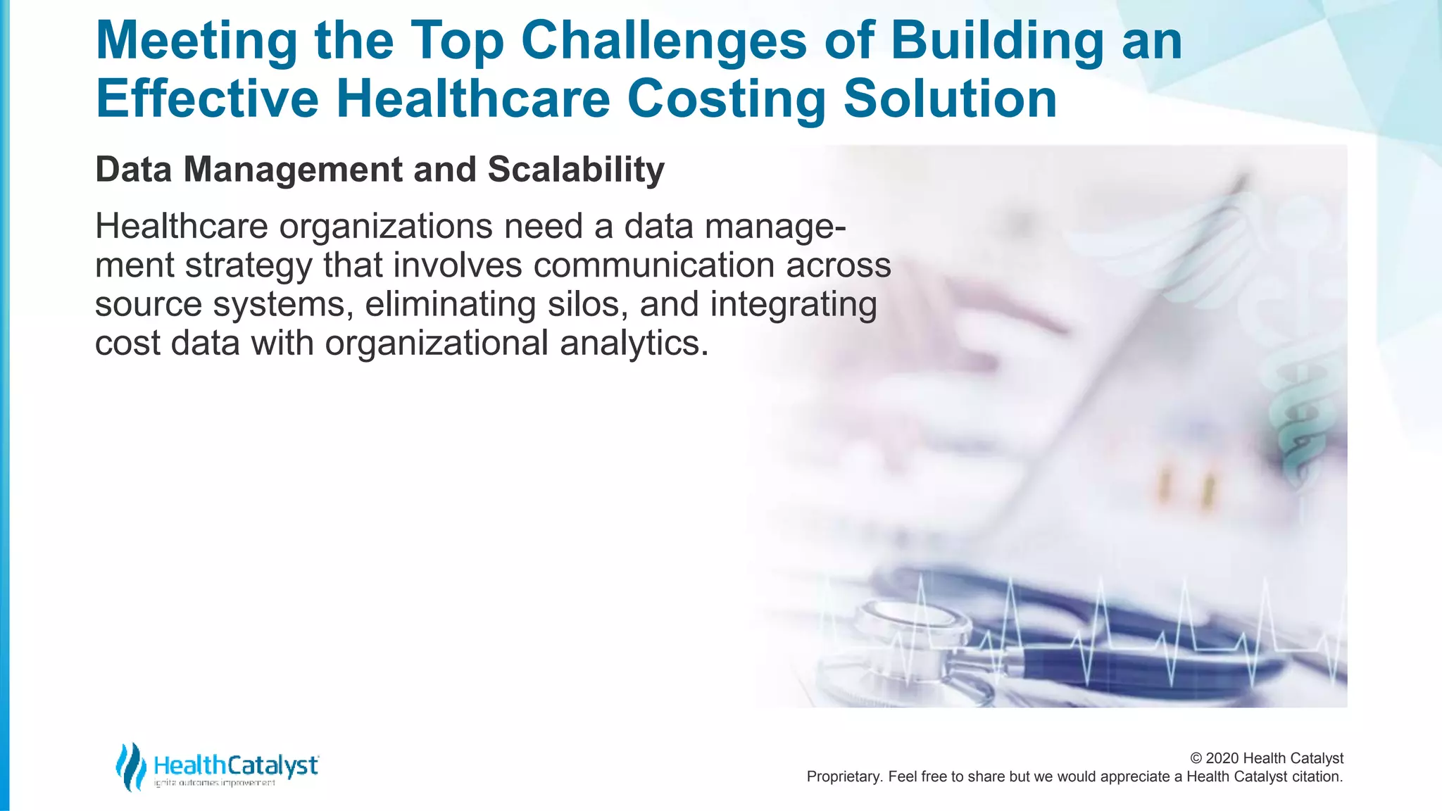 © 2020 Health Catalyst
Proprietary. Feel free to share but we would appreciate a Health Catalyst citation.
Meeting the Top Challenges of Building an
Effective Healthcare Costing Solution
Data Management and Scalability
Healthcare organizations need a data manage-
ment strategy that involves communication across
source systems, eliminating silos, and integrating
cost data with organizational analytics.
 