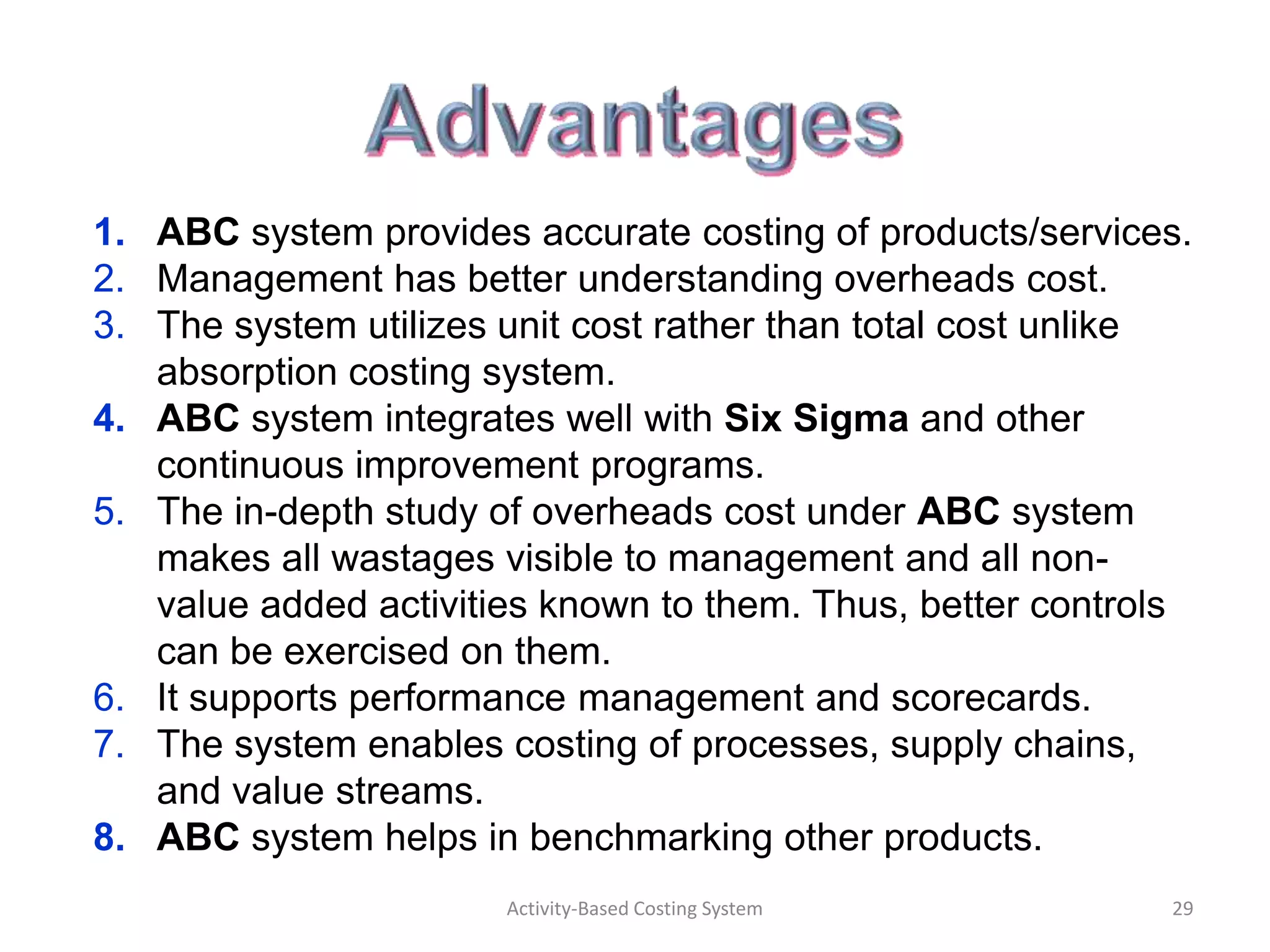 1. ABC system provides accurate costing of products/services.
2. Management has better understanding overheads cost.
3. The system utilizes unit cost rather than total cost unlike
   absorption costing system.
4. ABC system integrates well with Six Sigma and other
   continuous improvement programs.
5. The in-depth study of overheads cost under ABC system
   makes all wastages visible to management and all non-
   value added activities known to them. Thus, better controls
   can be exercised on them.
6. It supports performance management and scorecards.
7. The system enables costing of processes, supply chains,
   and value streams.
8. ABC system helps in benchmarking other products.
                       Activity-Based Costing System        29
 