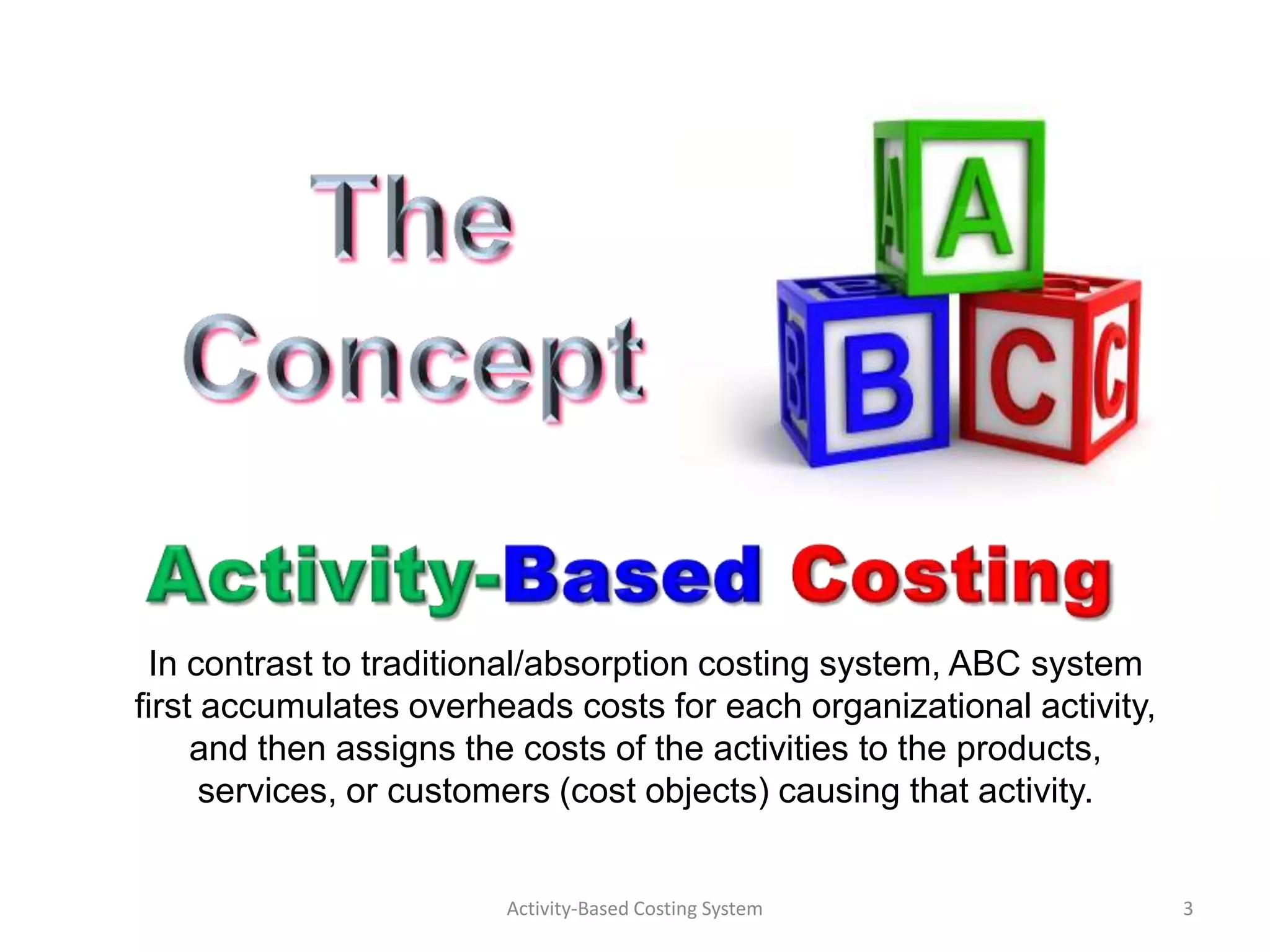 In contrast to traditional/absorption costing system, ABC system
first accumulates overheads costs for each organizational activity,
     and then assigns the costs of the activities to the products,
      services, or customers (cost objects) causing that activity.


                        Activity-Based Costing System                 3
 