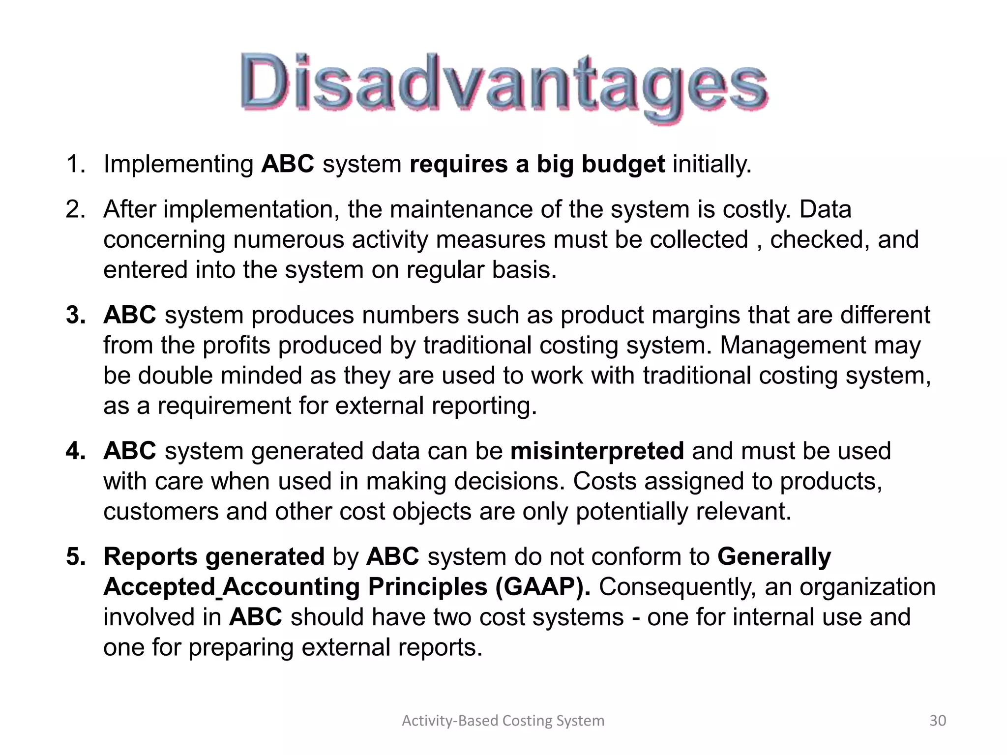1. Implementing ABC system requires a big budget initially.
2. After implementation, the maintenance of the system is costly. Data
   concerning numerous activity measures must be collected , checked, and
   entered into the system on regular basis.
3. ABC system produces numbers such as product margins that are different
   from the profits produced by traditional costing system. Management may
   be double minded as they are used to work with traditional costing system,
   as a requirement for external reporting.
4. ABC system generated data can be misinterpreted and must be used
   with care when used in making decisions. Costs assigned to products,
   customers and other cost objects are only potentially relevant.
5. Reports generated by ABC system do not conform to Generally
   Accepted Accounting Principles (GAAP). Consequently, an organization
   involved in ABC should have two cost systems - one for internal use and
   one for preparing external reports.

                             Activity-Based Costing System                  30
 