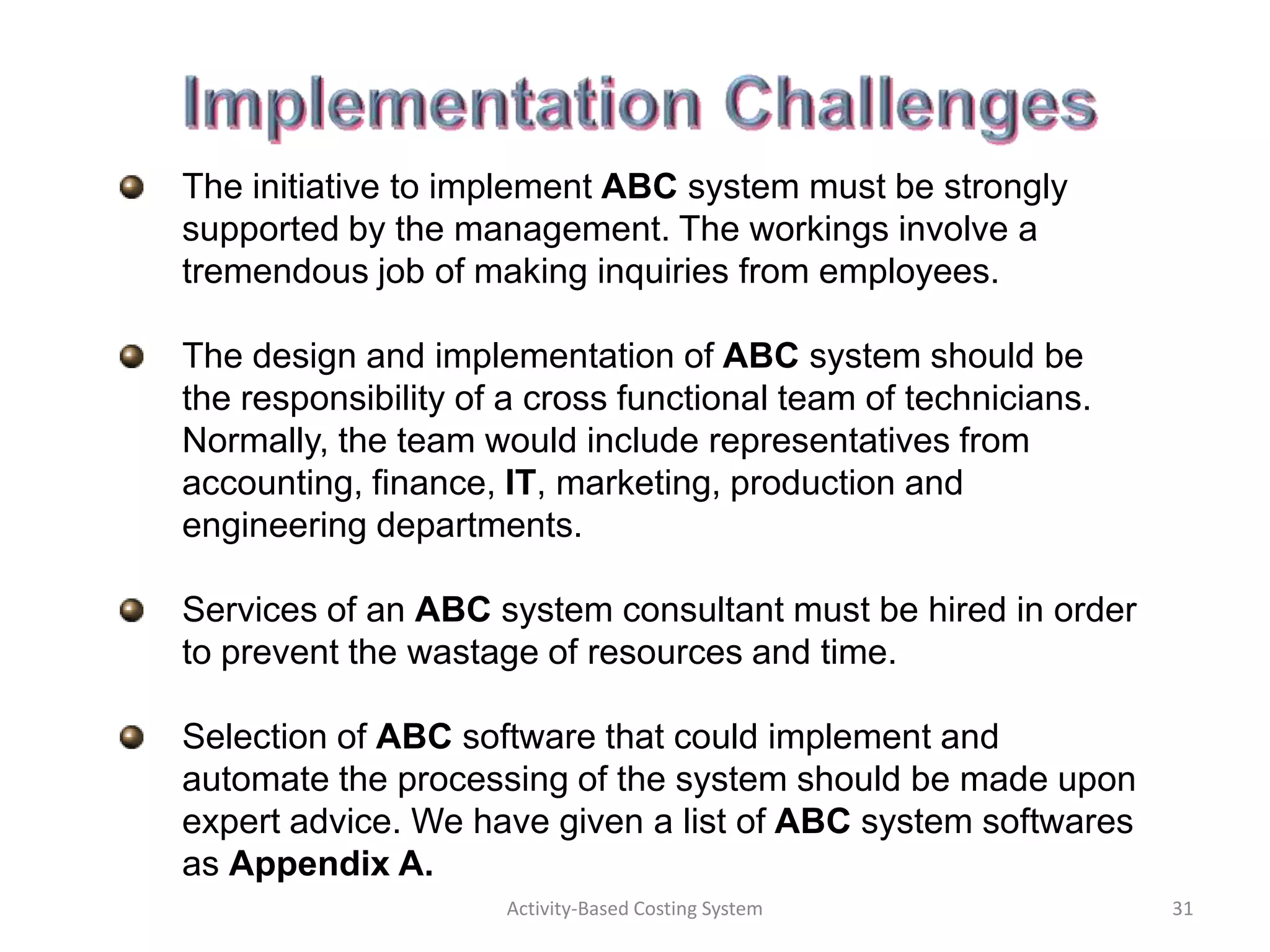 The initiative to implement ABC system must be strongly
supported by the management. The workings involve a
tremendous job of making inquiries from employees.

The design and implementation of ABC system should be
the responsibility of a cross functional team of technicians.
Normally, the team would include representatives from
accounting, finance, IT, marketing, production and
engineering departments.

Services of an ABC system consultant must be hired in order
to prevent the wastage of resources and time.

Selection of ABC software that could implement and
automate the processing of the system should be made upon
expert advice. We have given a list of ABC system softwares
as Appendix A.
                     Activity-Based Costing System              31
 